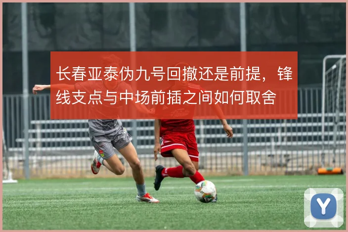 长春亚泰伪九号回撤还是前提,锋线支点与中场前插之间如何取舍