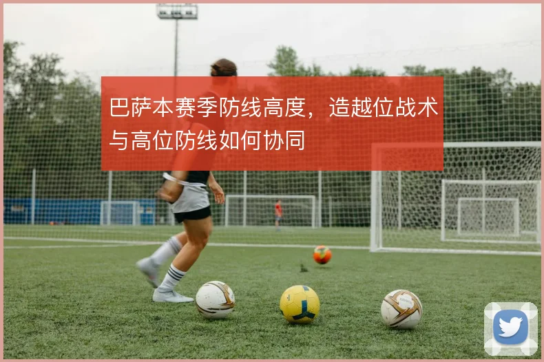 巴萨本赛季防线高度,造越位战术与高位防线如何协同