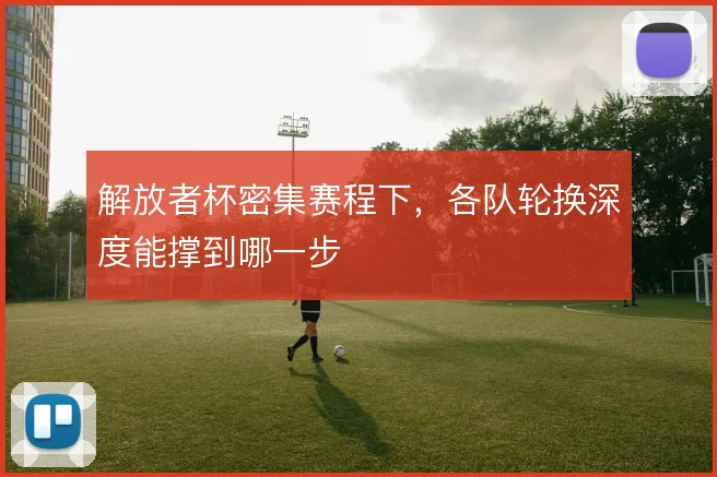 解放者杯密集赛程下,各队轮换深度能撑到哪一步