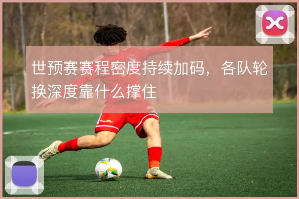 世预赛赛程密度持续加码,各队轮换深度靠什么撑住