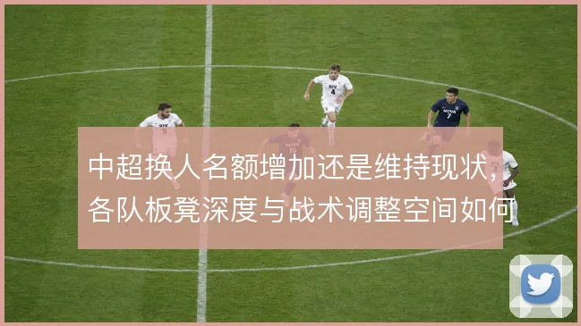 中超换人名额增加还是维持现状,各队板凳深度与战术调整空间如何取舍