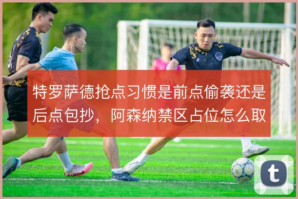 特罗萨德抢点习惯是前点偷袭还是后点包抄，阿森纳禁区占位怎么取舍