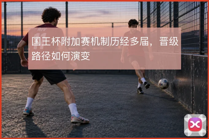 国王杯附加赛机制历经多届，晋级路径如何演变