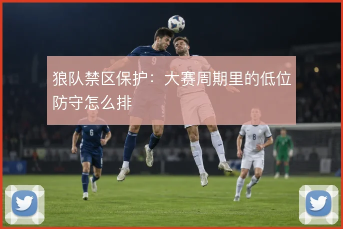 狼队禁区保护:大赛周期里的低位防守怎么排