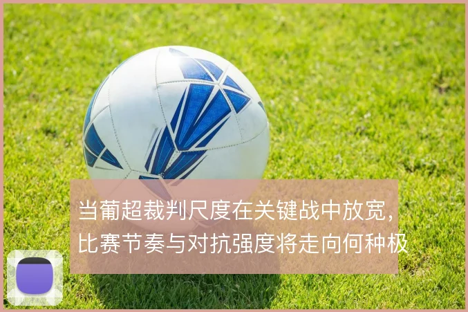 当葡超裁判尺度在关键战中放宽,比赛节奏与对抗强度将走向何种极端