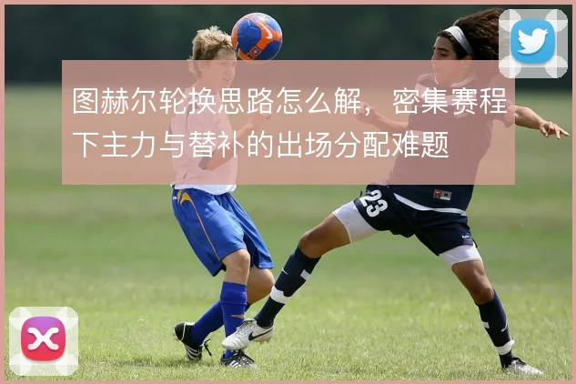 图赫尔轮换思路怎么解，密集赛程下主力与替补的出场分配难题