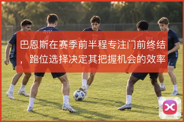 巴恩斯在赛季前半程专注门前终结，跑位选择决定其把握机会的效率上限