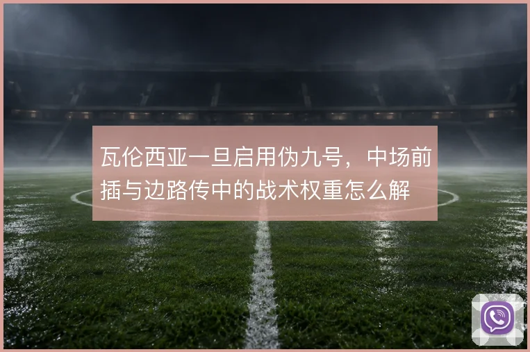 瓦伦西亚一旦启用伪九号，中场前插与边路传中的战术权重怎么解