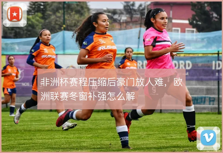 非洲杯赛程压缩后豪门放人难,欧洲联赛冬窗补强怎么解