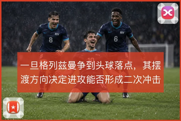 一旦格列兹曼争到头球落点,其摆渡方向决定进攻能否形成二次冲击
