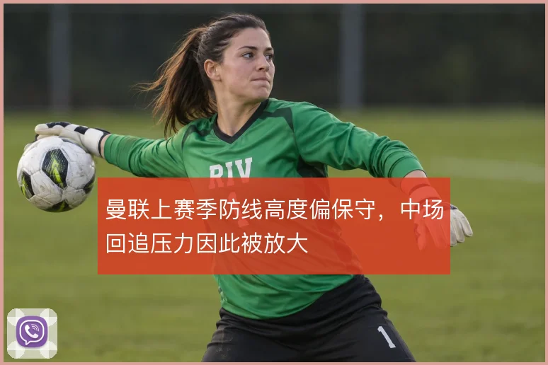 曼联上赛季防线高度偏保守,中场回追压力因此被放大