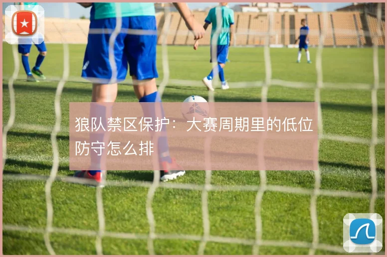狼队禁区保护:大赛周期里的低位防守怎么排