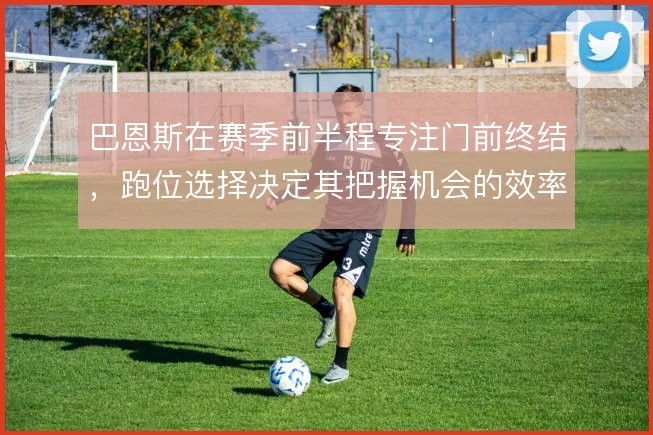 巴恩斯在赛季前半程专注门前终结，跑位选择决定其把握机会的效率上限