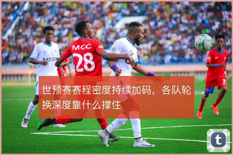 世预赛赛程密度持续加码,各队轮换深度靠什么撑住