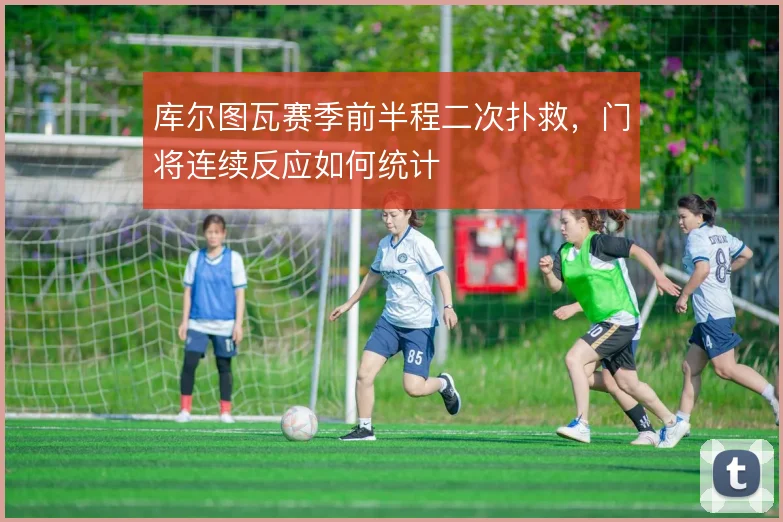 库尔图瓦赛季前半程二次扑救,门将连续反应如何统计