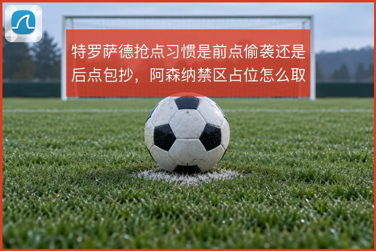 特罗萨德抢点习惯是前点偷袭还是后点包抄，阿森纳禁区占位怎么取舍