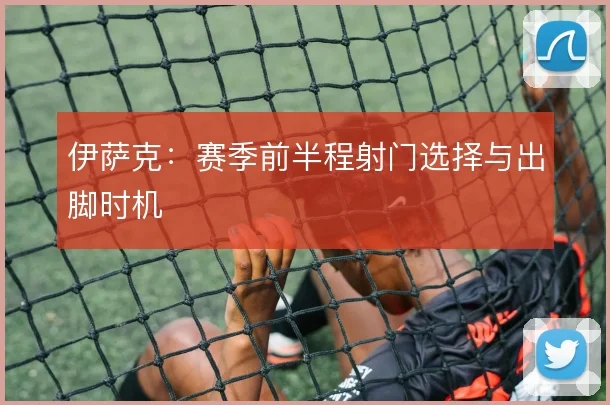 伊萨克:赛季前半程射门选择与出脚时机