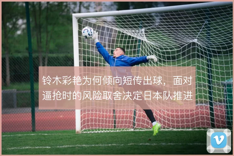 铃木彩艳为何倾向短传出球,面对逼抢时的风险取舍决定日本队推进