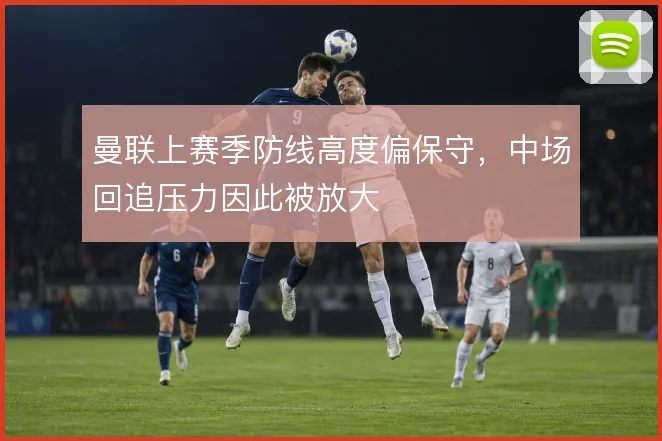 曼联上赛季防线高度偏保守,中场回追压力因此被放大