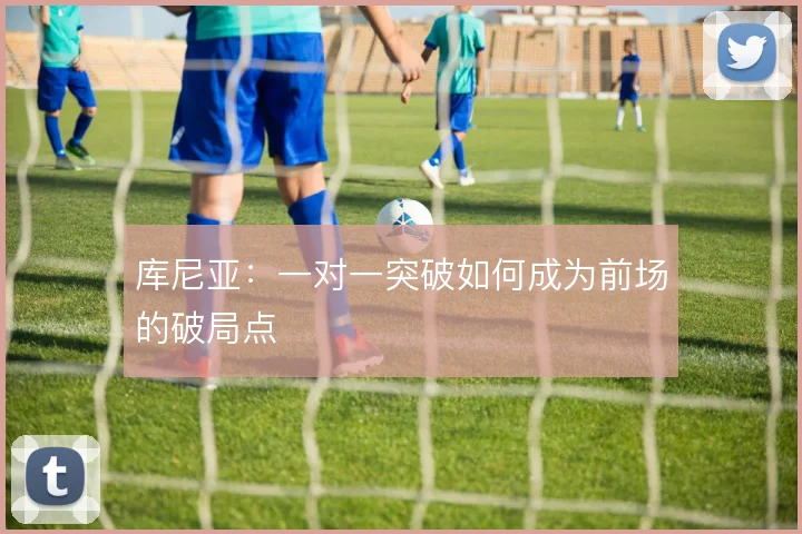 库尼亚:一对一突破如何成为前场的破局点