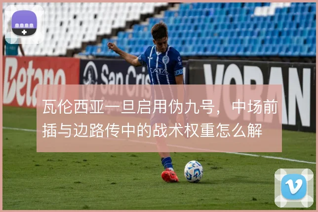 瓦伦西亚一旦启用伪九号，中场前插与边路传中的战术权重怎么解