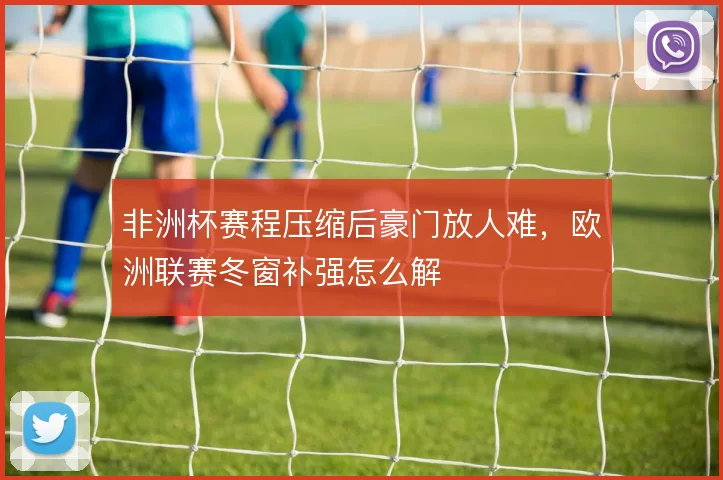 非洲杯赛程压缩后豪门放人难,欧洲联赛冬窗补强怎么解