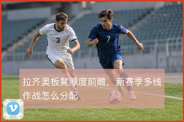 拉齐奥板凳厚度前瞻,新赛季多线作战怎么分配